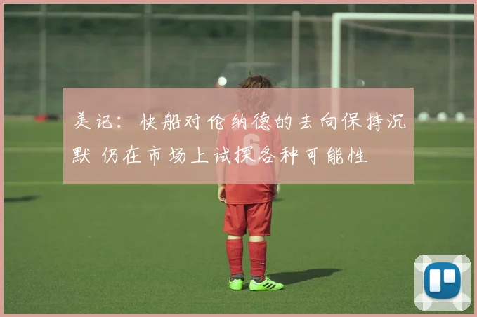 美记：快船对伦纳德的去向保持沉默 仍在市场上试探各种可能性