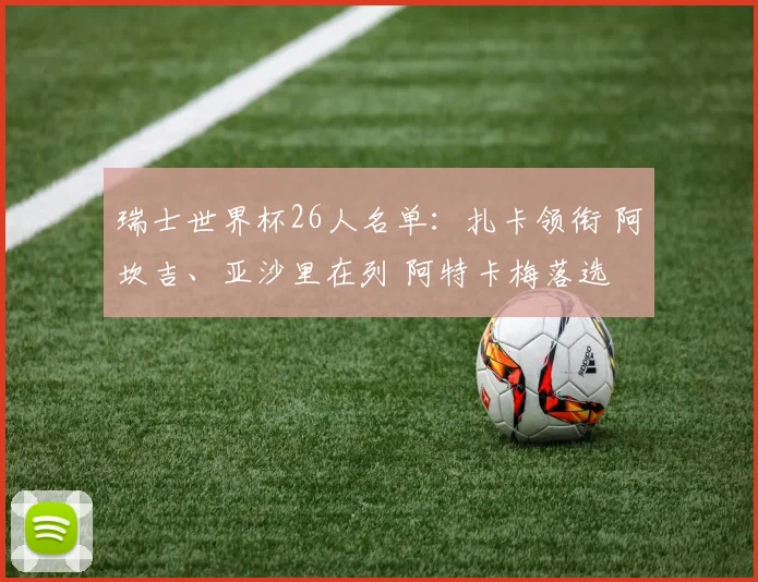瑞士世界杯26人名单：扎卡领衔 阿坎吉、亚沙里在列 阿特卡梅落选