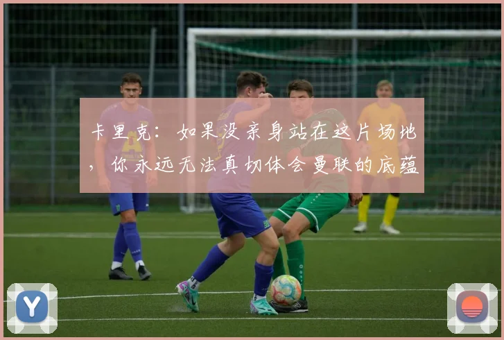 卡里克：如果没亲身站在这片场地，你永远无法真切体会曼联的底蕴