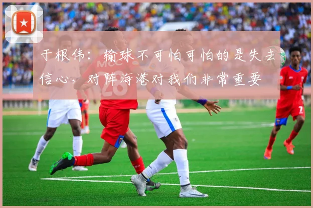 于根伟：输球不可怕可怕的是失去信心，对阵海港对我们非常重要